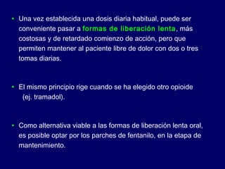 • Una vez establecida una dosis diaria habitual, puede ser
conveniente pasar a formas de liberación lenta, más
costosas y de retardado comienzo de acción, pero que
permiten mantener al paciente libre de dolor con dos o tres
tomas diarias.
• El mismo principio rige cuando se ha elegido otro opioide
(ej. tramadol).
• Como alternativa viable a las formas de liberación lenta oral,
es posible optar por los parches de fentanilo, en la etapa de
mantenimiento.
 