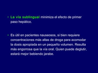 • La vía sublingual minimiza el efecto de primer
paso hepático.
• Es útil en pacientes nauseosos, si bien requiere
concentraciones más altas de droga para acomodar
la dosis apropiada en un pequeño volumen. Resulta
más engorrosa que la vía oral. Quien puede deglutir,
estará mejor bebiendo jarabe.
 