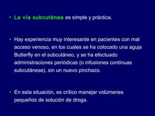 • La vía subcutánea es simple y práctica.
• Hay experiencia muy interesante en pacientes con mal
acceso venoso, en los cuales se ha colocado una aguja
Butterfly en el subcutáneo, y se ha efectuado
administraciones periódicas (o infusiones continuas
subcutáneas), sin un nuevo pinchazo.
• En esta situación, es crítico manejar volúmenes
pequeños de solución de droga.
 