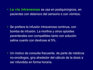 • La vía intravenosa se usa en postquirúrgicos, en
pacientes con deterioro del sensorio o con vómitos.
• Se prefiere la infusión intravenosa continua, con
bomba de infusión. La morfina y otros opioides
parenterales son compatibles tanto con solución
salina cuanto con dextrosa al 5%.
• Un motivo de consulta frecuente, de parte de médicos
no-oncólogos, gira alrededor del cálculo de la dosis a
ser infundida en forma horaria.
 