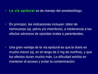 • La vía epidural es de manejo del anestesiólogo.
• En principio, las indicaciones incluyen: dolor de
hemicuerpo (ej. pelvis y/o miembros), e intolerancia a los
efectos adversos de opioides orales o parenterales.
• Una gran ventaja de la vía epidural es que la dosis es
mucho menor (ej, en el rango de 2 mg de morfina), y que
los efectos duran mucho más. La dificultad estriba en
mantener el acceso y evitar la contaminación.
 