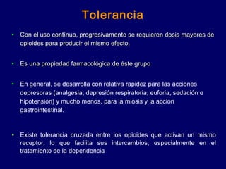 Tolerancia
• Con el uso contínuo, progresivamente se requieren dosis mayores deCon el uso contínuo, progresivamente se requieren dosis mayores de
opioides para producir el mismo efecto.opioides para producir el mismo efecto.
• Es una propiedad farmacológica de éste grupoEs una propiedad farmacológica de éste grupo
• En general, se desarrolla con relativa rapidez para las acciones
depresoras (analgesia, depresión respiratoria, euforia, sedación e
hipotensión) y mucho menos, para la miosis y la acción
gastrointestinal.
• Existe tolerancia cruzada entre los opioides que activan un mismo
receptor, lo que facilita sus intercambios, especialmente en el
tratamiento de la dependencia
 