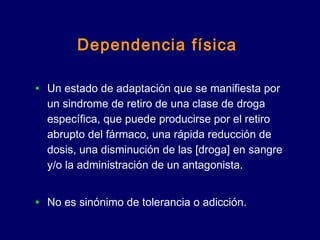 Dependencia física
• Un estado de adaptación que se manifiesta por
un sindrome de retiro de una clase de droga
específica, que puede producirse por el retiro
abrupto del fármaco, una rápida reducción de
dosis, una disminución de las [droga] en sangre
y/o la administración de un antagonista.
• No es sinónimo de tolerancia o adicción.
 