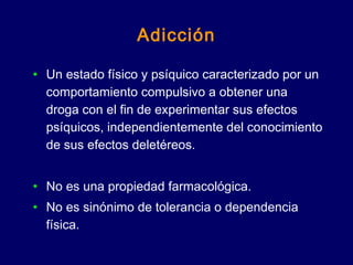 Adicción
• Un estado físico y psíquico caracterizado por un
comportamiento compulsivo a obtener una
droga con el fin de experimentar sus efectos
psíquicos, independientemente del conocimiento
de sus efectos deletéreos.
• No es una propiedad farmacológica.
• No es sinónimo de tolerancia o dependencia
física.
 