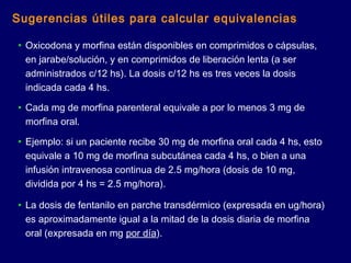 • Oxicodona y morfina están disponibles en comprimidos o cápsulas,
en jarabe/solución, y en comprimidos de liberación lenta (a ser
administrados c/12 hs). La dosis c/12 hs es tres veces la dosis
indicada cada 4 hs.
• Cada mg de morfina parenteral equivale a por lo menos 3 mg de
morfina oral.
• Ejemplo: si un paciente recibe 30 mg de morfina oral cada 4 hs, esto
equivale a 10 mg de morfina subcutánea cada 4 hs, o bien a una
infusión intravenosa continua de 2.5 mg/hora (dosis de 10 mg,
dividida por 4 hs = 2.5 mg/hora).
• La dosis de fentanilo en parche transdérmico (expresada en ug/hora)
es aproximadamente igual a la mitad de la dosis diaria de morfina
oral (expresada en mg por día).
Sugerencias útiles para calcular equivalencias
 