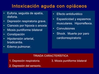 Intoxicación aguda con opiáceos
• Euforia, seguida de apatía,
disforia.
• Depresión respiratoria grave.
• Cianosis por hipoxia o anoxia
• Miosis puntiforme bilateral
• Constipación
• Hipotensión arterial,
bradicardia.
• Edema pulmonar.
• Efecto antidiurético
• Espasticidad y espasmos
musculares. Hiporreflexia.
• Convulsiones
• Shock. Muerte por paro
cardiorrespiratorio
TRIADA CARACTERÍSTICA
1. Depresión respiratoria. 3. Miosis puntiforme bilateral
2. Depresión del sensorio.
 