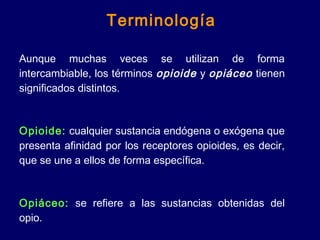 Aunque muchas veces se utilizan de forma
intercambiable, los términos opioide y opiáceo tienen
significados distintos.
Opioide: cualquier sustancia endógena o exógena que
presenta afinidad por los receptores opioides, es decir,
que se une a ellos de forma específica.
Opiáceo: se refiere a las sustancias obtenidas del
opio.
Terminología
 