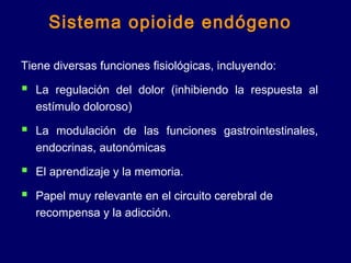 Tiene diversas funciones fisiológicas, incluyendo:
 La regulación del dolor (inhibiendo la respuesta al
estímulo doloroso)
 La modulación de las funciones gastrointestinales,
endocrinas, autonómicas
 El aprendizaje y la memoria.
 Papel muy relevante en el circuito cerebral de
recompensa y la adicción.
Sistema opioide endógeno
 