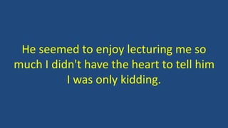He seemed to enjoy lecturing me so
much I didn't have the heart to tell him
I was only kidding.
 