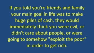 If you told you're friends and family
your main goal in life was to make
huge piles of cash, they would
immediately think you were evil, or
didn't care about people, or were
going to somehow "exploit the poor"
in order to get rich.
 