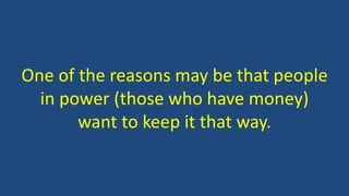 One of the reasons may be that people
in power (those who have money)
want to keep it that way.
 