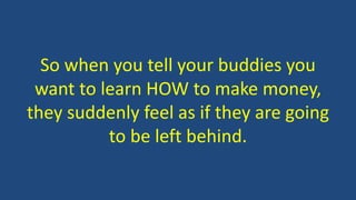 So when you tell your buddies you
want to learn HOW to make money,
they suddenly feel as if they are going
to be left behind.
 