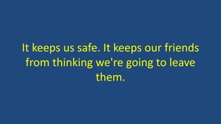 It keeps us safe. It keeps our friends
from thinking we're going to leave
them.
 