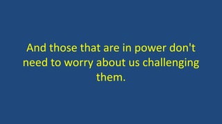 And those that are in power don't
need to worry about us challenging
them.
 