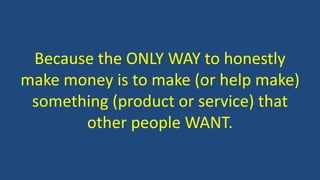 Because the ONLY WAY to honestly
make money is to make (or help make)
something (product or service) that
other people WANT.
 