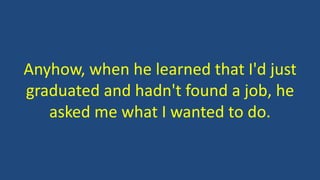Anyhow, when he learned that I'd just
graduated and hadn't found a job, he
asked me what I wanted to do.
 