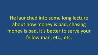 He launched into some long lecture
about how money is bad, chasing
money is bad, it's better to serve your
fellow man, etc., etc.
 