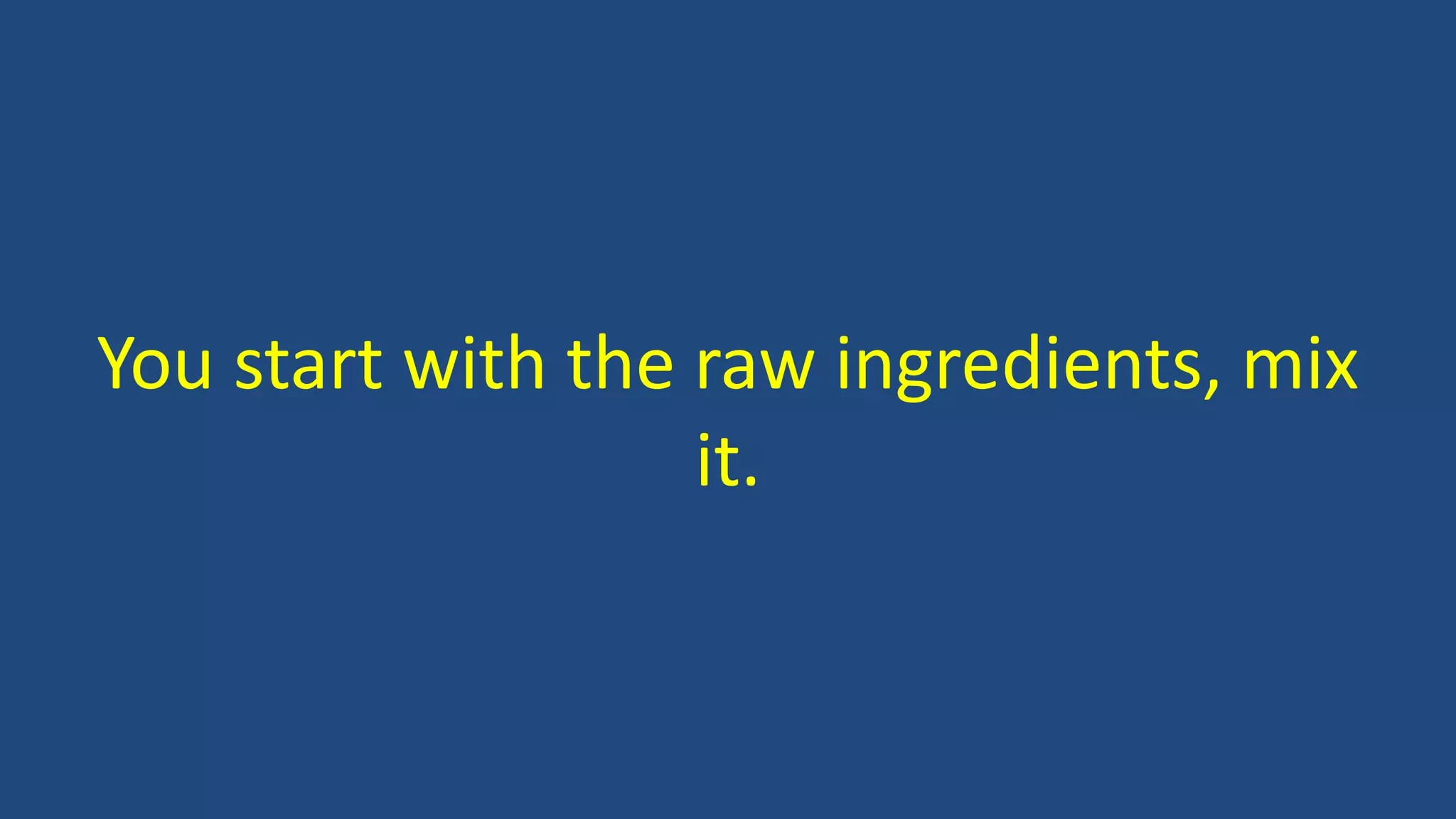 You start with the raw ingredients, mix
it.
 