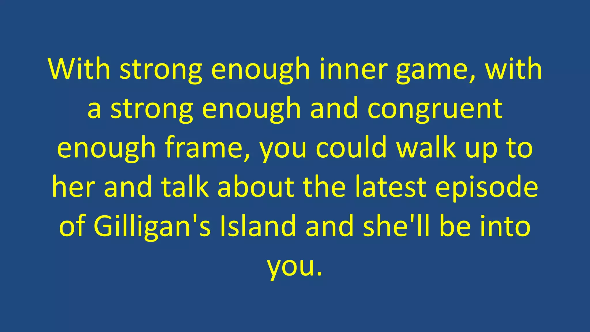 With strong enough inner game, with
a strong enough and congruent
enough frame, you could walk up to
her and talk about the latest episode
of Gilligan's Island and she'll be into
you.
 