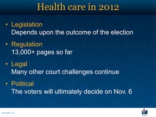 Health care in 2012
   • Legislation
     Depends upon the outcome of the election
   • Regulation
     13,000+ pages so far
   • Legal
     Many other court challenges continue
   • Political
     The voters will ultimately decide on Nov. 6


www.galen.org
 