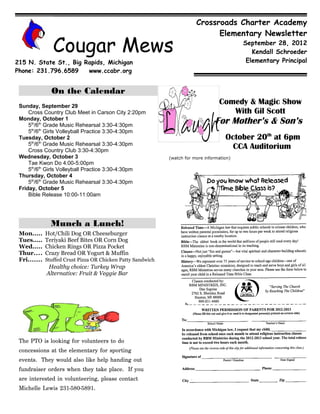 Crossroads Charter Academy
                                                                                Elementary Newsletter

                 Cougar Mews                                                                 September 28, 2012
                                                                                                Kendall Schroeder
215 N. State St., Big Rapids, Michigan                                                        Elementary Principal
Phone: 231.796.6589    www.ccabr.org


                On the Calendar
 Sunday, September 29
                                                                                    Comedy & Magic Show
     Cross Country Club Meet in Carson City 2:20pm                                     With Gil Scott
 Monday, October 1
     5th/6th Grade Music Rehearsal 3:30-4:30pm
                                                                                   For Mother’s & Son’s
     5th/6th Girls Volleyball Practice 3:30-4:30pm
 Tuesday, October 2                                                                    October 20th at 6pm
     5th/6th Grade Music Rehearsal 3:30-4:30pm
     Cross Country Club 3:30-4:30pm
                                                                                         CCA Auditorium
 Wednesday, October 3                                         (watch for more information)
     Tae Kwon Do 4:00-5:00pm
     5th/6th Girls Volleyball Practice 3:30-4:30pm
 Thursday, October 4
     5th/6th Grade Music Rehearsal 3:30-4:30pm
 Friday, October 5
     Bible Release 10:00-11:00am




                Munch a Lunch!
 Mon.....     Hot/Chili Dog OR Cheeseburger
 Tues.....    Teriyaki Beef Bites OR Corn Dog
 Wed.....     Chicken Rings OR Pizza Pocket
 Thur....     Crazy Bread OR Yogurt & Muffin
 Fri.......   Stuffed Crust Pizza OR Chicken Patty Sandwich
               Healthy choice: Turkey Wrap
              Alternative: Fruit & Veggie Bar




 The PTO is looking for volunteers to do
 concessions at the elementary for sporting
 events. They would also like help handing out
 fundraiser orders when they take place. If you
 are interested in volunteering, please contact
 Michelle Lewis 231-580-5891.
 