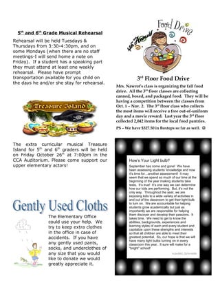 5th and 6th Grade Musical Rehearsal
Rehearsal will be held Tuesdays &
Thursdays from 3:30-4:30pm, and on
some Mondays (when there are no staff
meetings-I will send home a note on
Friday). If a student has a speaking part
they must attend at least one weekly
rehearsal. Please have prompt
transportation available for you child on                 3rd Floor Food Drive
the days he and/or she stay for rehearsal.
                                              Mrs. Nawrot’s class is organizing the fall food
                                              drive. All the 3rd floor classes are collecting
                                              canned, boxed, and packaged food. They will be
                                              having a competition between the classes from
                                              Oct. 1 – Nov. 2. The 3rd floor class who collects
                                              the most items will receive a free out-of-uniform
                                              day and a movie reward. Last year the 3rd floor
                                              collected 2,042 items for the local food pantries.
                                              PS – We have $327.50 in Boxtops so far as well. 



The extra curricular musical Treasure
Island for 5th and 6th graders will be held
on Friday October 26th at 7:00pm in the
CCA Auditorium. Please come support our              How’s Your Light bulb?
upper elementary actors!                             September has come and gone! We have
                                                     been assessing students’ knowledge and now
                                                     it’s time for…another assessment! It may
                                                     seem that we spend so much of our time at the
                                                     beginning of the year making students take
                                                     tests. It’s true! It’s one way we can determine
                                                     how our kids are performing. But, it’s not the
                                                     only way. Throughout the year, we are
                                                     exposing kids to a wide variety of activities in
                                                     and out of the classroom to get their light bulb
                                                     to turn on. We are accountable for helping
                                                     students grow academically but just as
                                                     importantly we are responsible for helping
                                                     them discover and develop their passions. It
                The Elementary Office                takes time. We need to get to know the
                could use your help. We              abilities, backgrounds, experiences and
                                                     learning styles of each and every student and
                try to keep extra clothes            capitalize upon these strengths and interests
                in the office in case of             so that all children are able to meet their
                accidents. If you have               greatest potential. So, our hope is that we will
                                                     have many light bulbs turning on in every
                any gently used pants,               classroom this year. It sure will make for a
                socks, and underclothes of           “bright” school!
                any size that you would                                            Kendall Schroeder
                like to donate we would
                greatly appreciate it.
 