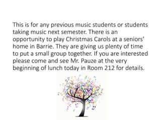 This is for any previous music students or students
taking music next semester. There is an
opportunity to play Christmas Carols at a seniors'
home in Barrie. They are giving us plenty of time
to put a small group together. If you are interested
please come and see Mr. Pauze at the very
beginning of lunch today in Room 212 for details.
 