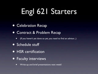 Engl 621 Starters
• Celebration Recap
• Contract & Problem Recap
 •   (If you haven’t yet done so yet, you need to ﬁnd an advisor...)


• Schedule stuff
• HSR certiﬁcation
• Faculty interviews
 •   Write-up and brief presentations next week!
 