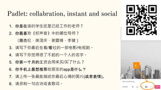 Padlet: collabration, instant and social
1. 你是在读的学生还是已经工作的老师？
2. 你最喜欢《好声音》中的哪位导师？
（周杰伦、庾澄庆、谢霆锋、李健）
3. 请写下你最近在看/看过的一部电影/电视剧。
4. 请写下你觉得很了不起的一个人的名字。
5. 你第一个月的工资会用来买/买了什么？
6. 你手机上最想推荐给朋友的app是什么？
7. 请上传一张最能描述你最近心情的图片(或者表情)。
8. 请录制一句古诗或者歌词。
1
 
