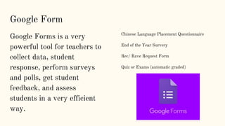 Google Form
Google Forms is a very
powerful tool for teachers to
collect data, student
response, perform surveys
and polls, get student
feedback, and assess
students in a very efficient
way.
Chinese Language Placement Questionnaire
End of the Year Survery
Rec/ Rave Request Form
Quiz or Exams (automatic graded)
 