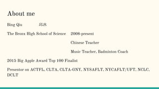 About me
Bing Qiu 邱冰
The Bronx High School of Science 2008-present
Chinese Teacher
Music Teacher, Badminton Coach
2015 Big Apple Award Top 100 Finalist
Presentor on ACTFL, CLTA, CLTA-GNY, NYSAFLT, NYCAFLT/UFT, NCLC,
DCLT
 
