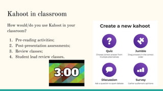 Kahoot in classroom
How would/do you use Kahoot in your
classroom?
1. Pre-reading activities;
2. Post-presentation assessments;
3. Review classes;
4. Student lead review classes.
 