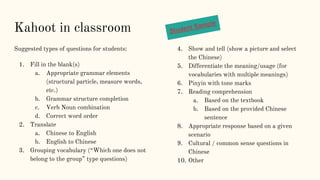 Kahoot in classroom
Suggested types of questions for students:
1. Fill in the blank(s)
a. Appropriate grammar elements
(structural particle, measure words,
etc.)
b. Grammar structure completion
c. Verb Noun combination
d. Correct word order
2. Translate
a. Chinese to English
b. English to Chinese
3. Grouping vocabulary (“Which one does not
belong to the group” type questions)
4. Show and tell (show a picture and select
the Chinese)
5. Differentiate the meaning/usage (for
vocabularies with multiple meanings)
6. Pinyin with tone marks
7. Reading comprehension
a. Based on the textbook
b. Based on the provided Chinese
sentence
8. Appropriate response based on a given
scenario
9. Cultural / common sense questions in
Chinese
10. Other
 