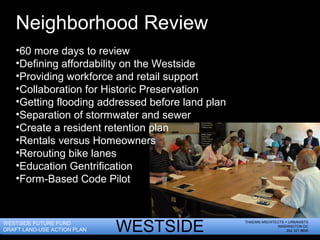 THADANI ARCHITECTS + URBANISTS
WASHINGTON DC
202 321 8655WESTSIDE
30318
30314 30313
WESTSIDE FUTURE FUND
DRAFT LAND-USE ACTION PLAN
Neighborhood Review
•60 more days to review
•Defining affordability on the Westside
•Providing workforce and retail support
•Collaboration for Historic Preservation
•Getting flooding addressed before land plan
•Separation of stormwater and sewer
•Create a resident retention plan
•Rentals versus Homeowners
•Rerouting bike lanes
•Education Gentrification
•Form-Based Code Pilot
 