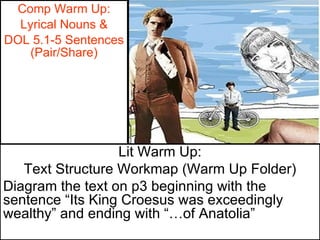 Comp Warm Up: Lyrical Nouns & DOL 5.1-5 Sentences (Pair/Share) Lit Warm Up: Text Structure Workmap (Warm Up Folder) Diagram the text on p3 beginning with the sentence “Its King Croesus was exceedingly wealthy” and ending with “…of Anatolia” 
