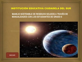 INSTITUCIÓN EDUCATIVA CIUDADELA DEL SUR 
MANEJO SOSTENIBLE DE RESIDUOS SOLIDOS A TRAVÉS DE 
MANUALIDADES CON LOS ESTUDIANTES DE GRADO 6 
INICIAR 
 