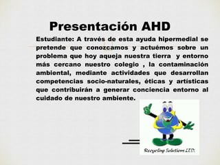 Presentación AHD 
Estudiante: A través de esta ayuda hipermedial se 
pretende que conozcamos y actuémos sobre un 
problema que hoy aqueja nuestra tierra y entorno 
más cercano nuestro colegio , la contaminación 
ambiental, mediante actividades que desarrollan 
competencias socio-naturales, éticas y artísticas 
que contribuirán a generar conciencia entorno al 
cuidado de nuestro ambiente. 
 