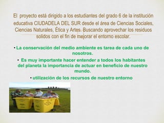 El proyecto está dirigido a los estudiantes del grado 6 de la institución 
educativa CIUDADELA DEL SUR desde el área de Ciencias Sociales, 
Ciencias Naturales, Ética y Artes. Buscando aprovechar los residuos 
solidos con el fin de mejorar el entorno escolar. 
• La conservación del medio ambiente es tarea de cada uno de 
nosotros. 
• Es muy importante hacer entender a todos los habitantes 
del planeta la importancia de actuar en beneficio de nuestro 
mundo. 
• utilización de los recursos de nuestro entorno 
 