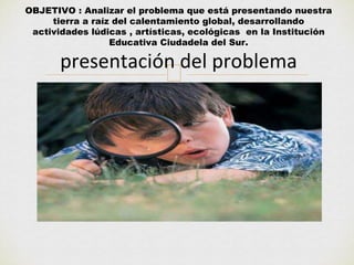 OBJETIVO : Analizar el problema que está presentando nuestra 
tierra a raíz del calentamiento global, desarrollando 
actividades lúdicas , artísticas, ecológicas en la Institución 
Educativa Ciudadela del Sur. 
presentación del problema 
 