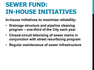 SEWER FUND:
IN-HOUSE INITIATIVES
In-house initiatives to maximize reliability:
• Drainage structure and pipeline cleaning
program – one-third of the City each year
• Closed-circuit televising of sewer mains in
conjunction with street resurfacing program
• Regular maintenance of sewer infrastructure
 