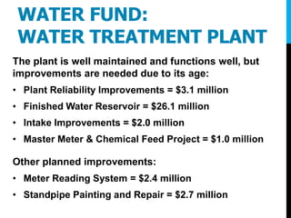 WATER FUND:
WATER TREATMENT PLANT
The plant is well maintained and functions well, but
improvements are needed due to its age:
• Plant Reliability Improvements = $3.1 million
• Finished Water Reservoir = $26.1 million
• Intake Improvements = $2.0 million
• Master Meter & Chemical Feed Project = $1.0 million
Other planned improvements:
• Meter Reading System = $2.4 million
• Standpipe Painting and Repair = $2.7 million
 