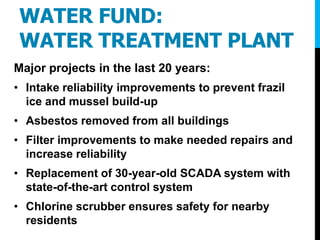 WATER FUND:
WATER TREATMENT PLANT
Major projects in the last 20 years:
• Intake reliability improvements to prevent frazil
ice and mussel build-up
• Asbestos removed from all buildings
• Filter improvements to make needed repairs and
increase reliability
• Replacement of 30-year-old SCADA system with
state-of-the-art control system
• Chlorine scrubber ensures safety for nearby
residents
 