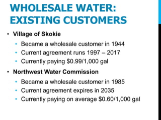 WHOLESALE WATER:
EXISTING CUSTOMERS
• Village of Skokie
• Became a wholesale customer in 1944
• Current agreement runs 1997 – 2017
• Currently paying $0.99/1,000 gal
• Northwest Water Commission
• Became a wholesale customer in 1985
• Current agreement expires in 2035
• Currently paying on average $0.60/1,000 gal
 