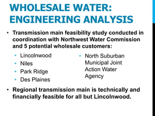 WHOLESALE WATER:
ENGINEERING ANALYSIS
• Transmission main feasibility study conducted in
coordination with Northwest Water Commission
and 5 potential wholesale customers:
• Lincolnwood
• Niles
• Park Ridge
• Des Plaines
• Regional transmission main is technically and
financially feasible for all but Lincolnwood.
• North Suburban
Municipal Joint
Action Water
Agency
 