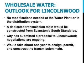 WHOLESALE WATER:
OUTLOOK FOR LINCOLNWOOD
• No modifications needed at the Water Plant or in
the distribution system.
• A dedicated transmission main would be
constructed from Evanston’s South Standpipe.
• City has submitted a proposal to Lincolnwood;
negotiations are ongoing.
• Would take about one year to design, permit,
and construct the transmission main.
 