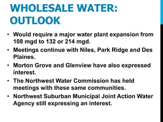 WHOLESALE WATER:
OUTLOOK
• Would require a major water plant expansion from
108 mgd to 132 or 214 mgd.
• Meetings continue with Niles, Park Ridge and Des
Plaines.
• Morton Grove and Glenview have also expressed
interest.
• The Northwest Water Commission has held
meetings with these same communities.
• Northwest Suburban Municipal Joint Action Water
Agency still expressing an interest.
 