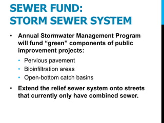 SEWER FUND:
STORM SEWER SYSTEM
• Annual Stormwater Management Program
will fund “green” components of public
improvement projects:
• Pervious pavement
• Bioinfiltration areas
• Open-bottom catch basins
• Extend the relief sewer system onto streets
that currently only have combined sewer.
 