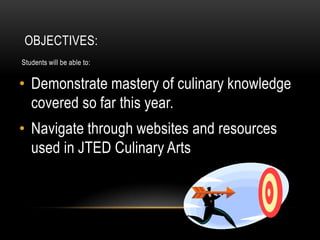 OBJECTIVES:
Students will be able to:


• Demonstrate mastery of culinary knowledge
  covered so far this year.
• Navigate through websites and resources
  used in JTED Culinary Arts
 