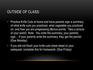 OUTSIDE OF CLASS:

• Practice Knife Cuts at home and have parents sign a summary
  of what knife cuts you practiced, what vegetable you practiced
  on, and how you are progressing (Bonus points: Take a picture
  of your work!) Note: You write the summary, your parents
  sign… If your parents write the summary, they get the points!
  (Due Monday)
• If you did not finish your knife cuts cheat sheet or your
  webquest, complete this for homework. (Due Friday)
 
