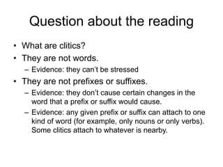 Question about the reading
• What are clitics?
• They are not words.
– Evidence: they can’t be stressed
• They are not prefixes or suffixes.
– Evidence: they don’t cause certain changes in the
word that a prefix or suffix would cause.
– Evidence: any given prefix or suffix can attach to one
kind of word (for example, only nouns or only verbs).
Some clitics attach to whatever is nearby.
 